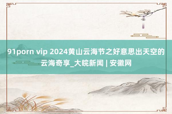 91porn vip 2024黄山云海节之好意思出天空的云海奇享_大皖新闻 | 安徽网