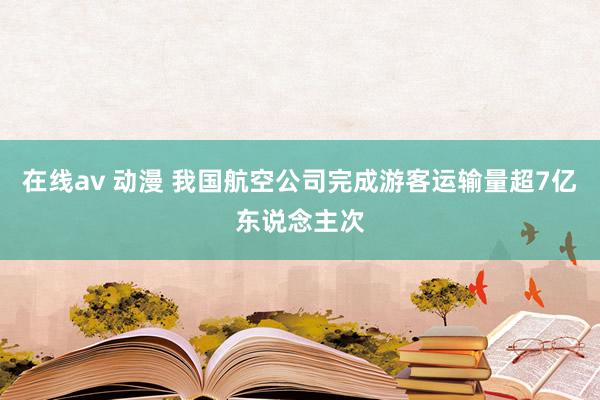 在线av 动漫 我国航空公司完成游客运输量超7亿东说念主次