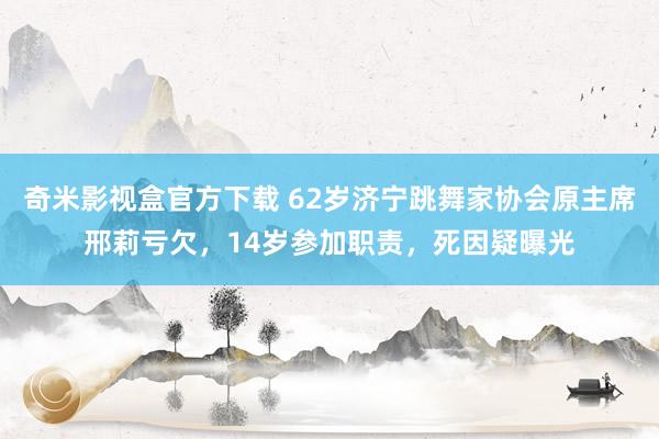 奇米影视盒官方下载 62岁济宁跳舞家协会原主席邢莉亏欠，14岁参加职责，死因疑曝光