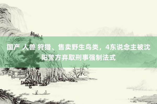 国产 人兽 狩猎、售卖野生鸟类，4东说念主被沈阳警方弃取刑事强制法式