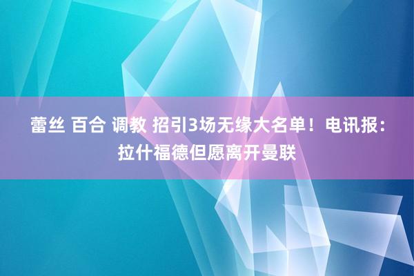 蕾丝 百合 调教 招引3场无缘大名单！电讯报：拉什福德但愿离开曼联