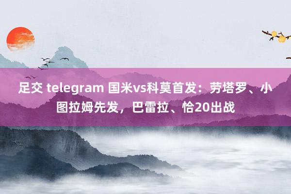 足交 telegram 国米vs科莫首发：劳塔罗、小图拉姆先发，巴雷拉、恰20出战