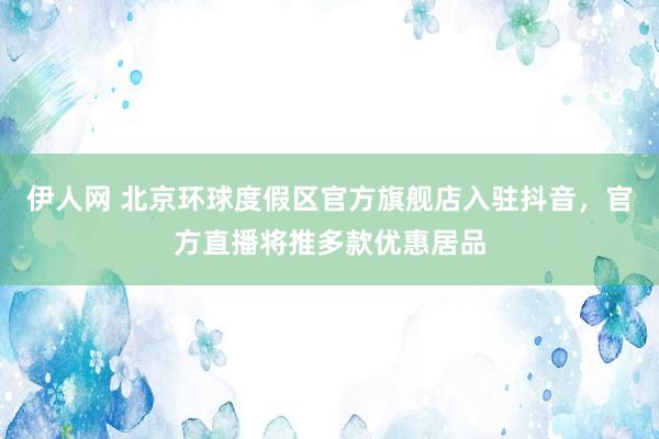 伊人网 北京环球度假区官方旗舰店入驻抖音，官方直播将推多款优惠居品