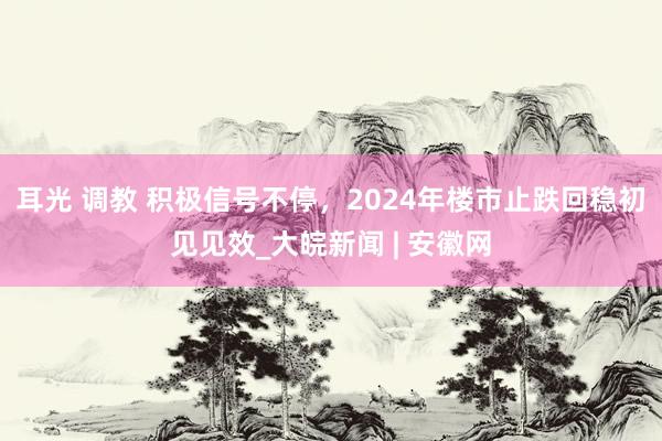 耳光 调教 积极信号不停，2024年楼市止跌回稳初见见效_大皖新闻 | 安徽网