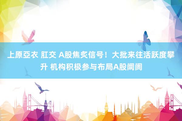 上原亞衣 肛交 A股焦炙信号！大批来往活跃度攀升 机构积极参与布局A股阛阓