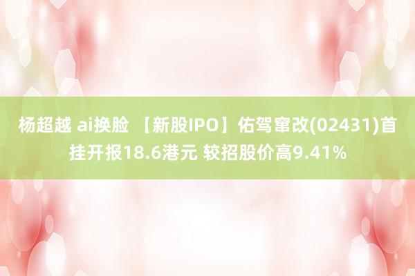 杨超越 ai换脸 【新股IPO】佑驾窜改(02431)首挂开报18.6港元 较招股价高9.41%