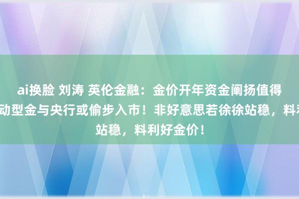 ai换脸 刘涛 英伦金融：金价开年资金阐扬值得寄望！主动型金与央行或偷步入市！非好意思若徐徐站稳，料利好金价！