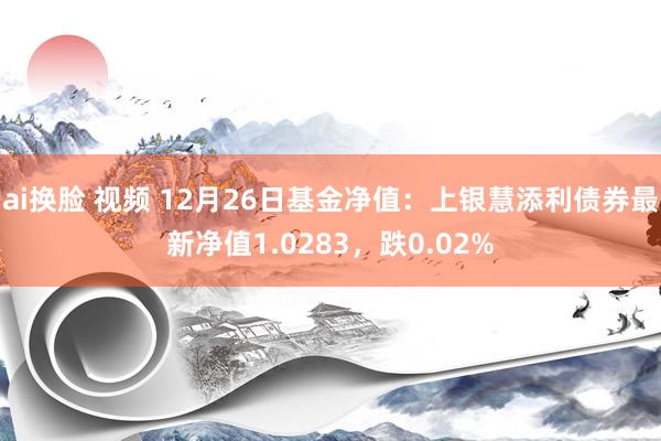 ai换脸 视频 12月26日基金净值：上银慧添利债券最新净值1.0283，跌0.02%