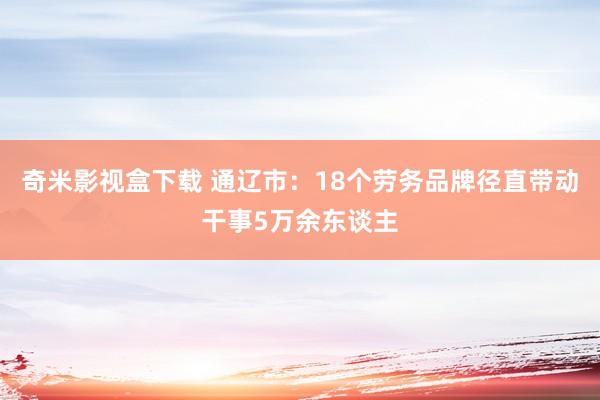 奇米影视盒下载 通辽市：18个劳务品牌径直带动干事5万余东谈主