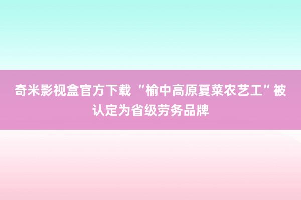 奇米影视盒官方下载 “榆中高原夏菜农艺工”被认定为省级劳务品牌