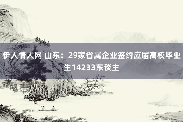 伊人情人网 山东：29家省属企业签约应届高校毕业生14233东谈主