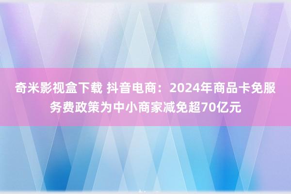 奇米影视盒下载 抖音电商：2024年商品卡免服务费政策为中小商家减免超70亿元