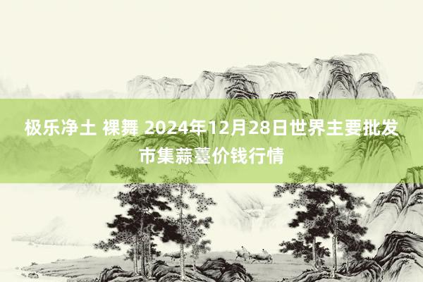 极乐净土 裸舞 2024年12月28日世界主要批发市集蒜薹价钱行情