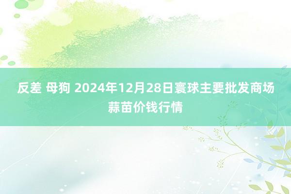 反差 母狗 2024年12月28日寰球主要批发商场蒜苗价钱行情