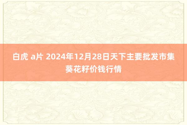 白虎 a片 2024年12月28日天下主要批发市集葵花籽价钱行情