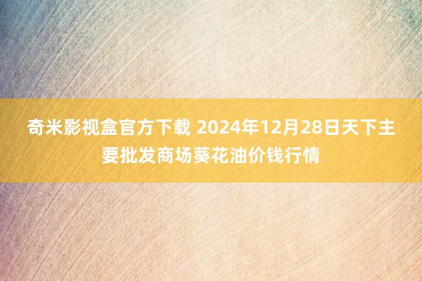 奇米影视盒官方下载 2024年12月28日天下主要批发商场葵花油价钱行情