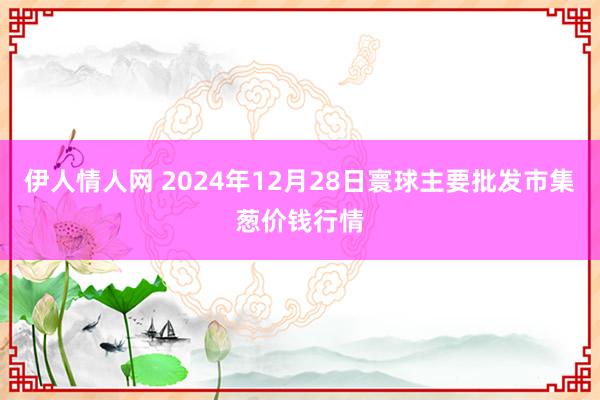 伊人情人网 2024年12月28日寰球主要批发市集葱价钱行情