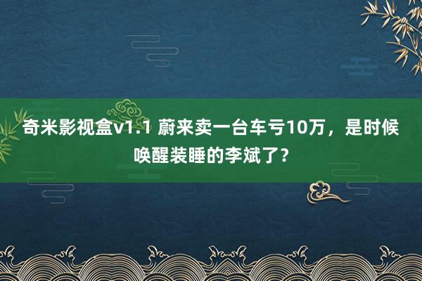 奇米影视盒v1.1 蔚来卖一台车亏10万，是时候唤醒装睡的李斌了？