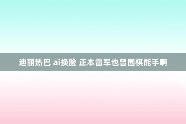 迪丽热巴 ai换脸 正本雷军也曾围棋能手啊