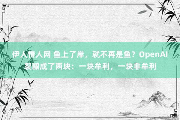 伊人情人网 鱼上了岸，就不再是鱼？OpenAI裂酿成了两块：一块牟利，一块非牟利