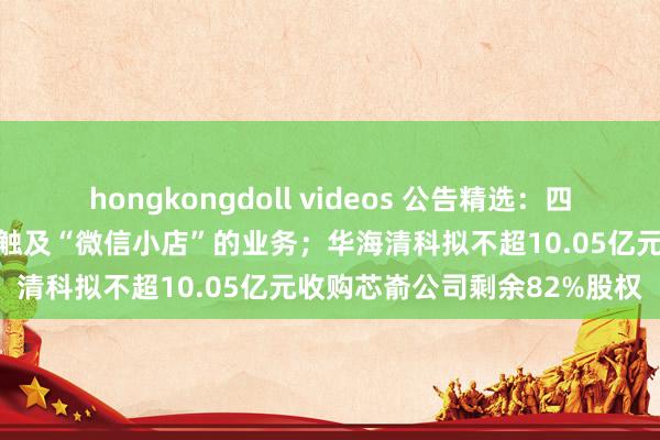 hongkongdoll videos 公告精选：四连板实益达示意公司当今不触及“微信小店”的业务；华海清科拟不超10.05亿元收购芯嵛公司剩余82%股权