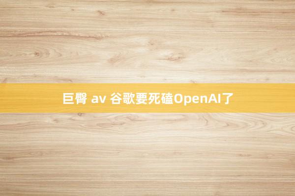 巨臀 av 谷歌要死磕OpenAI了