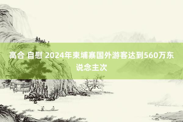 高合 自慰 2024年柬埔寨国外游客达到560万东说念主次