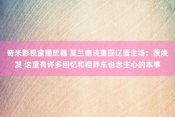 奇米影视盒播放器 莫兰德谈重回辽篮主场：很焕发 这里有许多回忆和粗莽东说念主心的本事