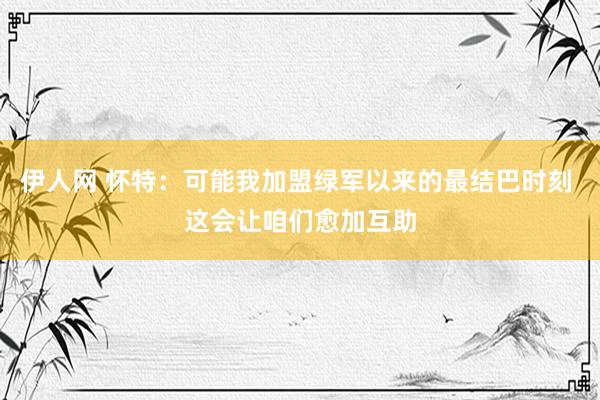 伊人网 怀特：可能我加盟绿军以来的最结巴时刻 这会让咱们愈加互助