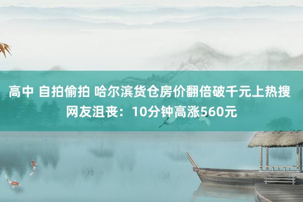 高中 自拍偷拍 哈尔滨货仓房价翻倍破千元上热搜 网友沮丧：10分钟高涨560元