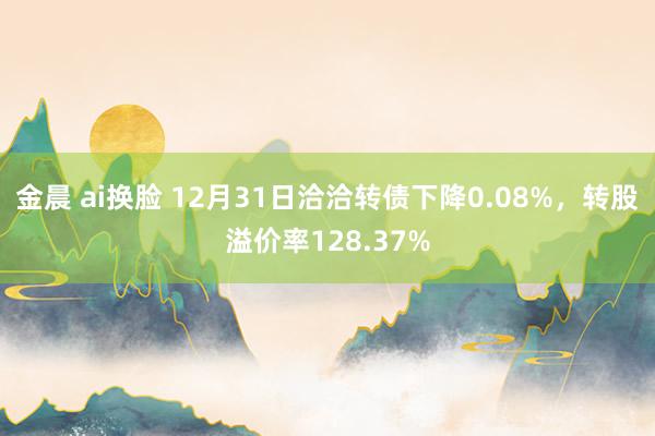 金晨 ai换脸 12月31日洽洽转债下降0.08%，转股溢价率128.37%