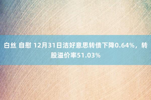 白丝 自慰 12月31日洁好意思转债下降0.64%，转股溢价率51.03%