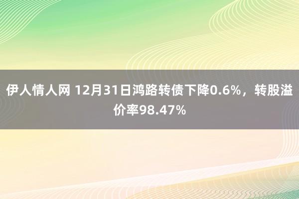 伊人情人网 12月31日鸿路转债下降0.6%，转股溢价率98.47%