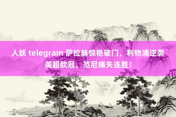 人妖 telegram 萨拉赫惊艳破门，利物浦逆袭英超欧冠，范尼痛失连胜！