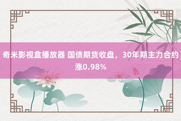 奇米影视盒播放器 国债期货收盘，30年期主力合约涨0.98%