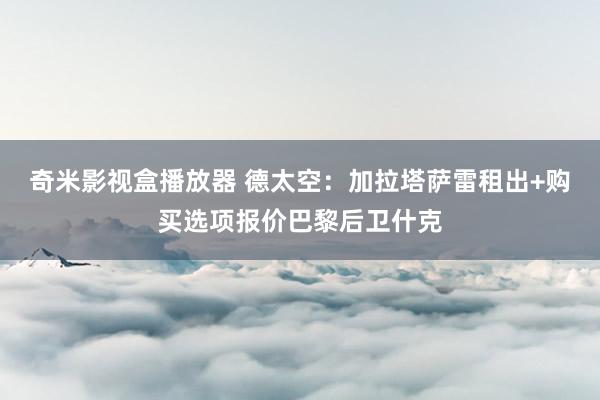 奇米影视盒播放器 德太空：加拉塔萨雷租出+购买选项报价巴黎后卫什克