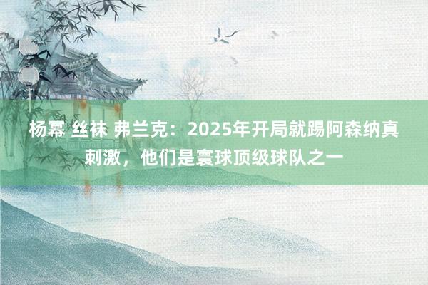 杨幂 丝袜 弗兰克：2025年开局就踢阿森纳真刺激，他们是寰球顶级球队之一