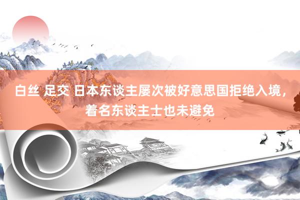 白丝 足交 日本东谈主屡次被好意思国拒绝入境，着名东谈主士也未避免