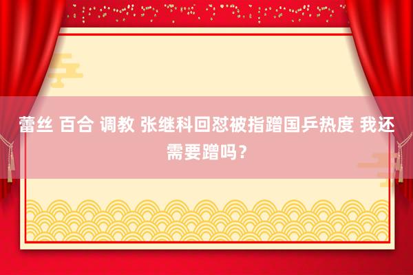 蕾丝 百合 调教 张继科回怼被指蹭国乒热度 我还需要蹭吗？