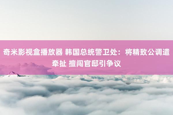 奇米影视盒播放器 韩国总统警卫处：将精致公调遣牵扯 擅闯官邸引争议