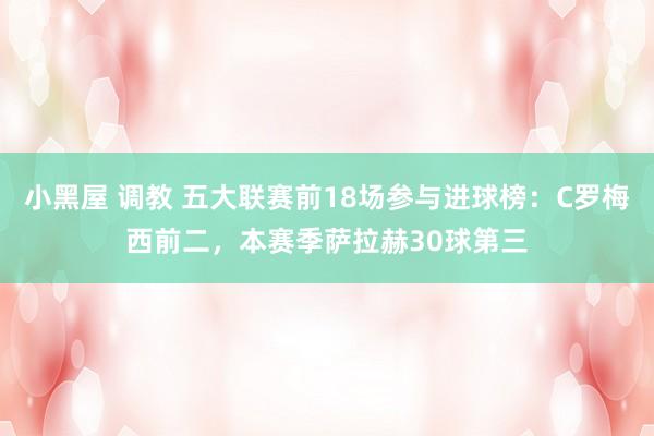 小黑屋 调教 五大联赛前18场参与进球榜：C罗梅西前二，本赛季萨拉赫30球第三