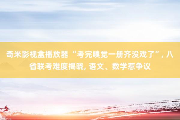 奇米影视盒播放器 “考完嗅觉一册齐没戏了”， 八省联考难度揭晓， 语文、数学惹争议