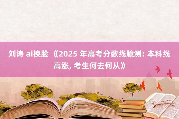 刘涛 ai换脸 《2025 年高考分数线臆测: 本科线高涨， 考生何去何从》