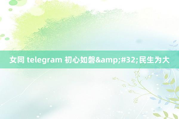 女同 telegram 初心如磐&#32;民生为大