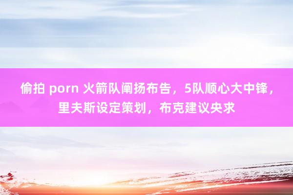 偷拍 porn 火箭队阐扬布告，5队顺心大中锋，里夫斯设定策划，布克建议央求