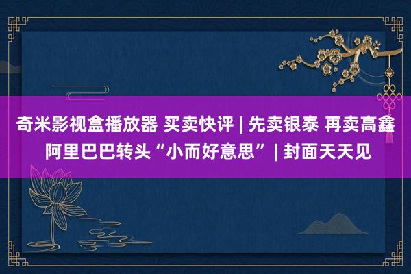 奇米影视盒播放器 买卖快评 | 先卖银泰 再卖高鑫 阿里巴巴转头“小而好意思” | 封面天天见