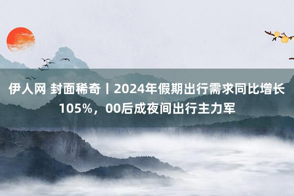 伊人网 封面稀奇丨2024年假期出行需求同比增长105%，00后成夜间出行主力军