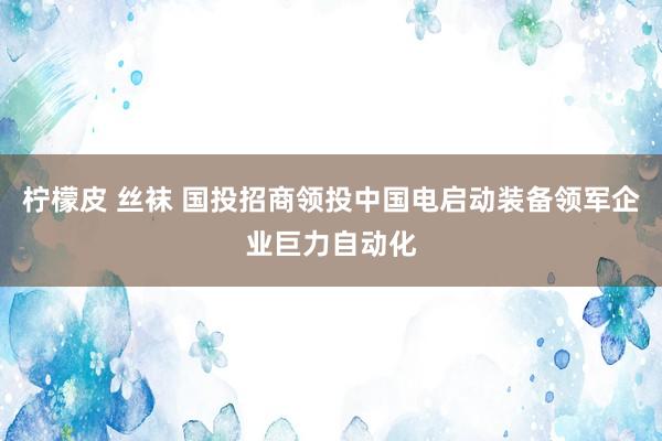 柠檬皮 丝袜 国投招商领投中国电启动装备领军企业巨力自动化