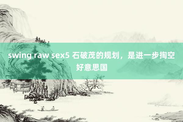 swing raw sex5 石破茂的规划，是进一步掏空好意思国