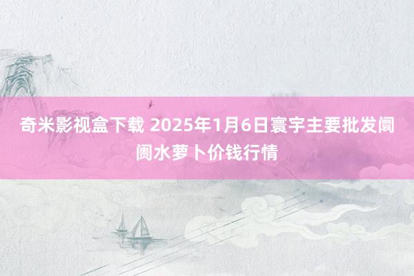 奇米影视盒下载 2025年1月6日寰宇主要批发阛阓水萝卜价钱行情